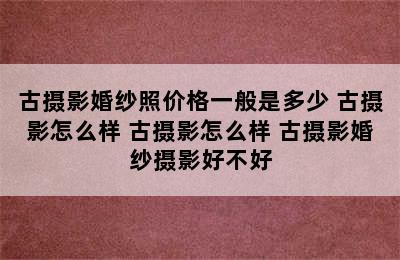 古摄影婚纱照价格一般是多少 古摄影怎么样 古摄影怎么样 古摄影婚纱摄影好不好